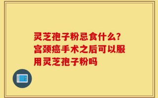 灵芝孢子粉忌食什么？宫颈癌手术之后可以服用灵芝孢子粉吗