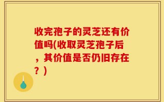 收完孢子的灵芝还有价值吗(收取灵芝孢子后，其价值是否仍旧存在？)