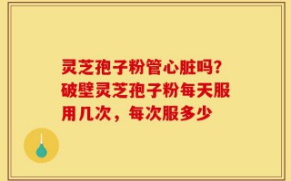 灵芝孢子粉管心脏吗？破壁灵芝孢子粉每天服用几次，每次服多少
