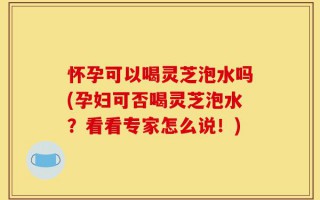 怀孕可以喝灵芝泡水吗(孕妇可否喝灵芝泡水？看看专家怎么说！)