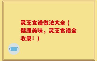 灵芝食谱做法大全 (健康美味，灵芝食谱全收录！)