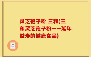 灵芝孢子粉 三和(三和灵芝孢子粉——延年益寿的健康食品)