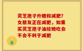 灵芝孢子升糖和减肥？女朋友正在减肥，如果买灵芝孢子油给她吃会不会不利于减肥