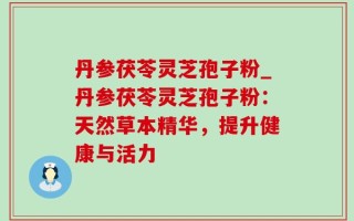丹参茯苓灵芝孢子粉_丹参茯苓灵芝孢子粉：天然草本精华，提升健康与活力