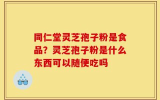 同仁堂灵芝孢子粉是食品？灵芝孢子粉是什么东西可以随便吃吗
