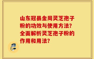 山东冠县金周灵芝孢子粉的功效与使用方法？全面解析灵芝孢子粉的作用和用法？