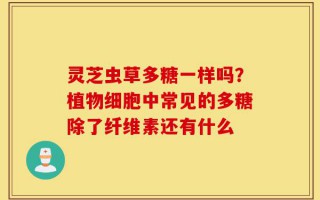 灵芝虫草多糖一样吗？植物细胞中常见的多糖除了纤维素还有什么