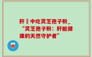 肝孃中吃灵芝孢子粉_“灵芝孢子粉：肝脏健康的天然守护者”