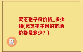灵芝孢子粉价格_多少钱(灵芝孢子粉的市场价格是多少？)