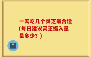 一天吃几个灵芝最合适(每日建议灵芝摄入量是多少？)