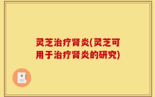 灵芝治疗肾炎(灵芝可用于治疗肾炎的研究)
