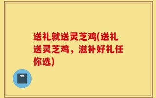 送礼就送灵芝鸡(送礼送灵芝鸡，滋补好礼任你选)