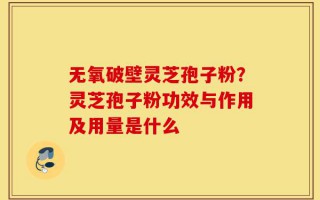 无氧破壁灵芝孢子粉？灵芝孢子粉功效与作用及用量是什么