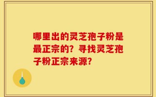 哪里出的灵芝孢子粉是最正宗的？寻找灵芝孢子粉正宗来源？