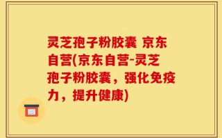 灵芝孢子粉胶囊 京东自营(京东自营-灵芝孢子粉胶囊，强化免疫力，提升健康)