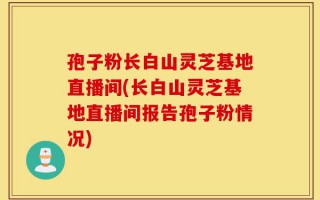 孢子粉长白山灵芝基地直播间(长白山灵芝基地直播间报告孢子粉情况)