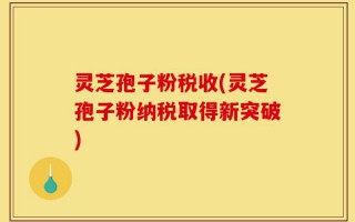 灵芝孢子粉税收(灵芝孢子粉纳税取得新突破)