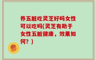 养五脏吃灵芝好吗女性可以吃吗(灵芝有助于女性五脏健康，效果如何？)