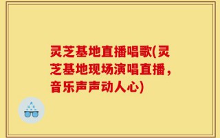 灵芝基地直播唱歌(灵芝基地现场演唱直播，音乐声声动人心)