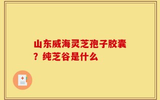 山东威海灵芝孢子胶囊？纯芝谷是什么