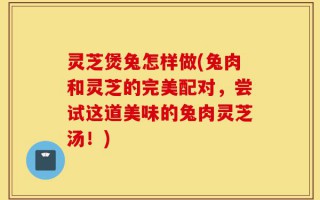 灵芝煲兔怎样做(兔肉和灵芝的完美配对，尝试这道美味的兔肉灵芝汤！)