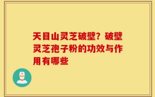 天目山灵芝破壁？破壁灵芝孢子粉的功效与作用有哪些