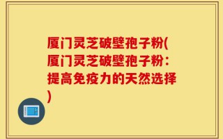厦门灵芝破壁孢子粉(厦门灵芝破壁孢子粉：提高免疫力的天然选择)
