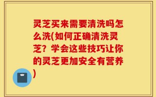 灵芝买来需要清洗吗怎么洗(如何正确清洗灵芝？学会这些技巧让你的灵芝更加安全有营养)