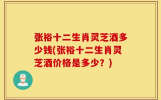 张裕十二生肖灵芝酒多少钱(张裕十二生肖灵芝酒价格是多少？)
