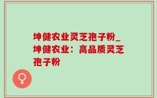 坤健农业灵芝孢子粉_坤健农业：高品质灵芝孢子粉