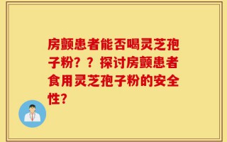 房颤患者能否喝灵芝孢子粉？？探讨房颤患者食用灵芝孢子粉的安全性？