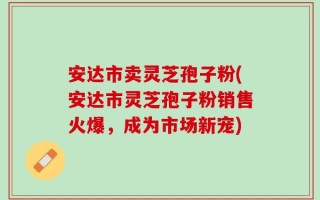 安达市卖灵芝孢子粉(安达市灵芝孢子粉销售火爆，成为市场新宠)