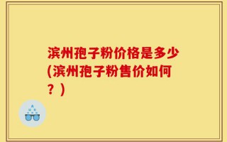 滨州孢子粉价格是多少(滨州孢子粉售价如何？)