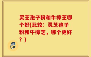 灵芝孢子粉和牛樟芝哪个好(比较：灵芝孢子粉和牛樟芝，哪个更好？)