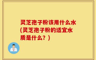 灵芝孢子粉该用什么水(灵芝孢子粉的适宜水质是什么？)