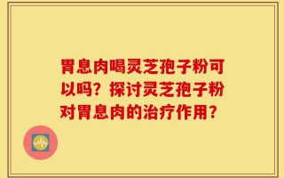 胃息肉喝灵芝孢子粉可以吗？探讨灵芝孢子粉对胃息肉的治疗作用？