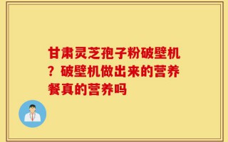 甘肃灵芝孢子粉破壁机？破壁机做出来的营养餐真的营养吗