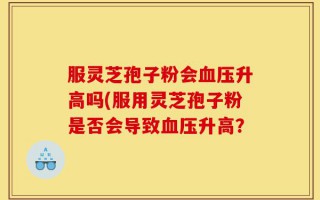 服灵芝孢子粉会血压升高吗(服用灵芝孢子粉是否会导致血压升高？