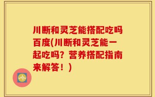 川断和灵芝能搭配吃吗百度(川断和灵芝能一起吃吗？营养搭配指南来解答！)