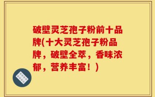 破壁灵芝孢子粉前十品牌(十大灵芝孢子粉品牌，破壁全萃，香味浓郁，营养丰富！)