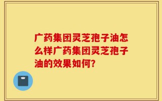 广药集团灵芝孢子油怎么样广药集团灵芝孢子油的效果如何？
