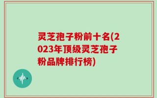 灵芝孢子粉前十名(2023年顶级灵芝孢子粉品牌排行榜)