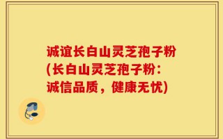 诚谊长白山灵芝孢子粉(长白山灵芝孢子粉：诚信品质，健康无忧)