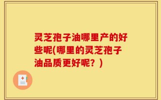 灵芝孢子油哪里产的好些呢(哪里的灵芝孢子油品质更好呢？)