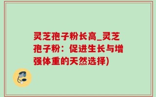 灵芝孢子粉长高_灵芝孢子粉：促进生长与增强体重的天然选择)