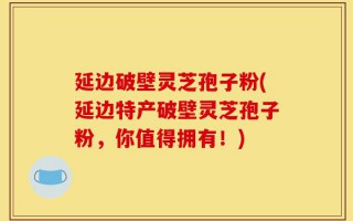 延边破壁灵芝孢子粉(延边特产破壁灵芝孢子粉，你值得拥有！)