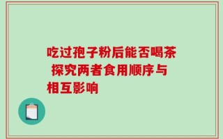 吃过孢子粉后能否喝茶 探究两者食用顺序与相互影响
