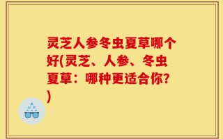 灵芝人参冬虫夏草哪个好(灵芝、人参、冬虫夏草：哪种更适合你？)