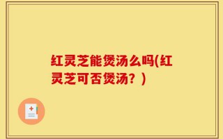 红灵芝能煲汤么吗(红灵芝可否煲汤？)