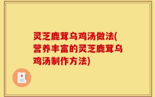 灵芝鹿茸乌鸡汤做法(营养丰富的灵芝鹿茸乌鸡汤制作方法)